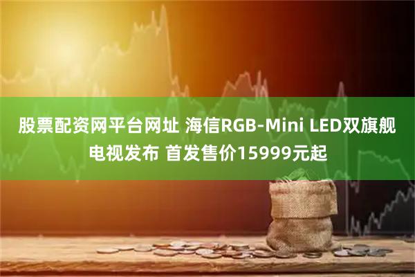 股票配资网平台网址 海信RGB-Mini LED双旗舰电视发布 首发售价15999元起