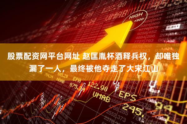 股票配资网平台网址 赵匡胤杯酒释兵权，却唯独漏了一人，最终被他夺走了大宋江山