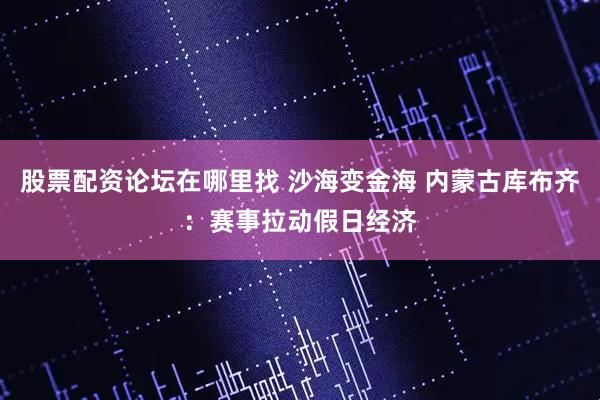 股票配资论坛在哪里找 沙海变金海 内蒙古库布齐：赛事拉动假日经济