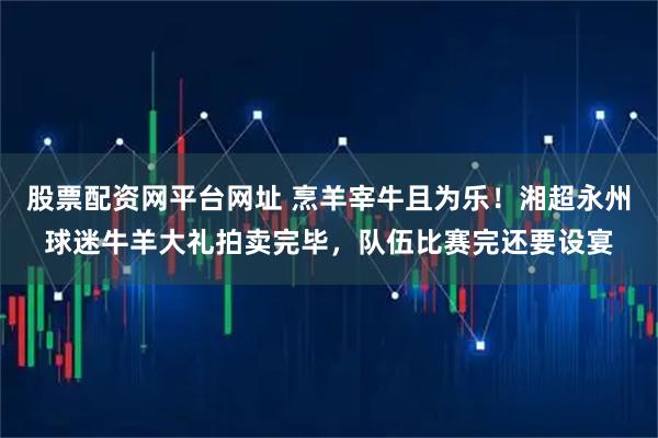 股票配资网平台网址 烹羊宰牛且为乐！湘超永州球迷牛羊大礼拍卖完毕，队伍比赛完还要设宴