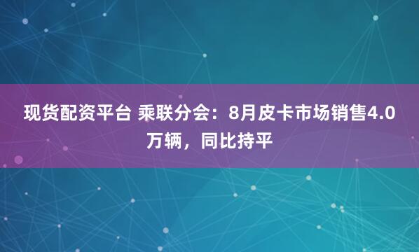 现货配资平台 乘联分会：8月皮卡市场销售4.0万辆，同比持平