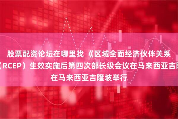 股票配资论坛在哪里找 《区域全面经济伙伴关系协定》（RCEP）生效实施后第四次部长级会议在马来西亚吉隆坡举行