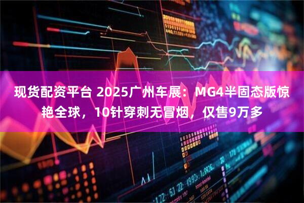现货配资平台 2025广州车展：MG4半固态版惊艳全球，10针穿刺无冒烟，仅售9万多