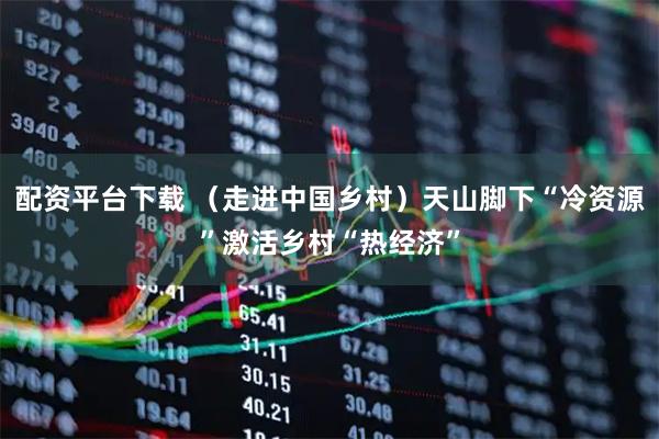 配资平台下载 （走进中国乡村）天山脚下“冷资源”激活乡村“热经济”