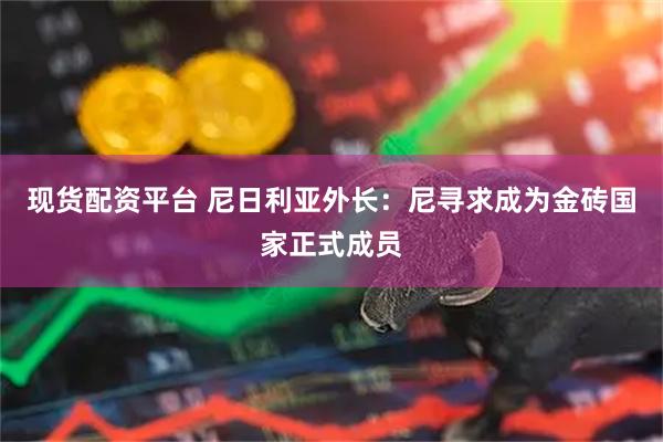 现货配资平台 尼日利亚外长：尼寻求成为金砖国家正式成员